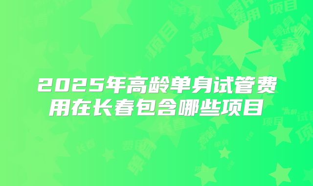 2025年高龄单身试管费用在长春包含哪些项目