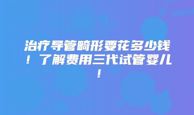 治疗导管畸形要花多少钱!了解费用三代试管婴儿!