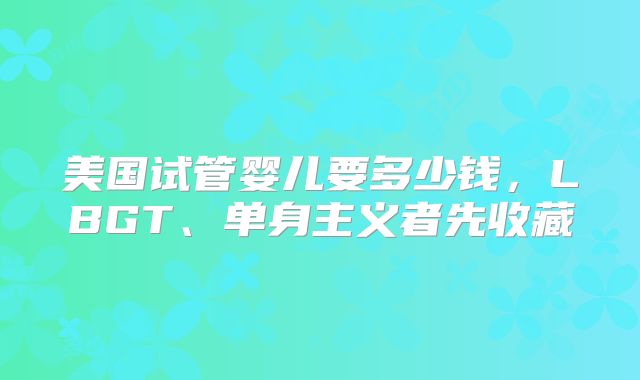 美国试管婴儿要多少钱,LBGT、单身主义者先收藏