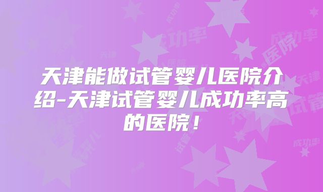 天津能做试管婴儿医院介绍-天津试管婴儿成功率高的医院！