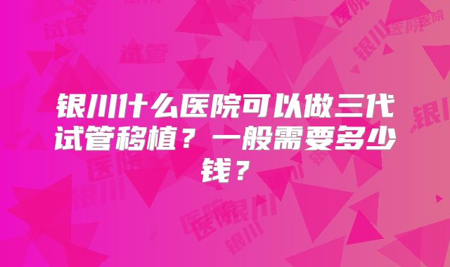 银川什么医院可以做三代试管移植?一般需要多少钱?
