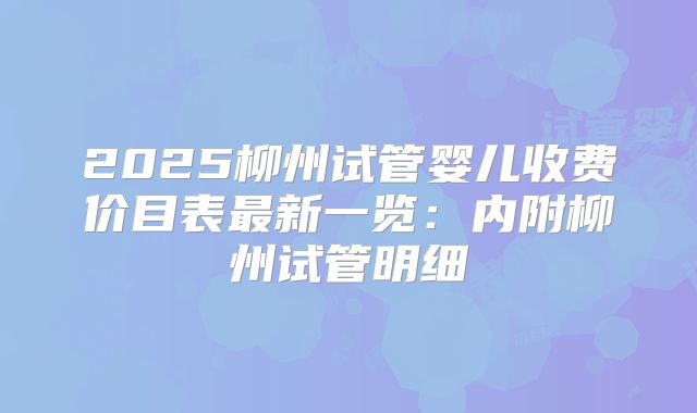 2025柳州试管婴儿收费价目表最新一览：内附柳州试管明细