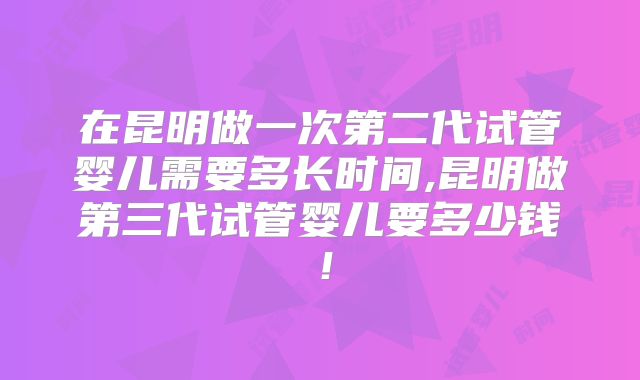 在昆明做一次第二代试管婴儿需要多长时间,昆明做第三代试管婴儿要多少钱！