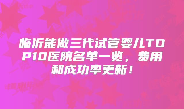临沂能做三代试管婴儿TOP10医院名单一览，费用和成功率更新！