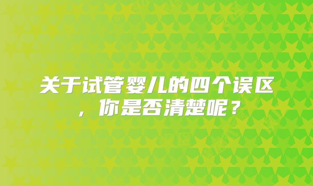 关于试管婴儿的四个误区，你是否清楚呢？