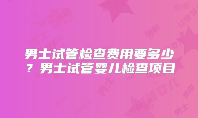 男士试管检查费用要多少?男士试管婴儿检查项目