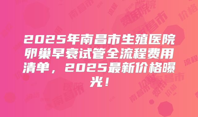 2025年南昌市生殖医院卵巢早衰试管全流程费用清单，2025最新价格曝光！