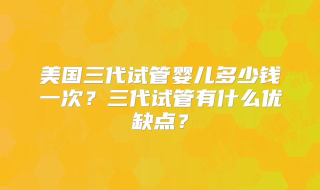 美国三代试管婴儿多少钱一次?三代试管有什么优缺点?