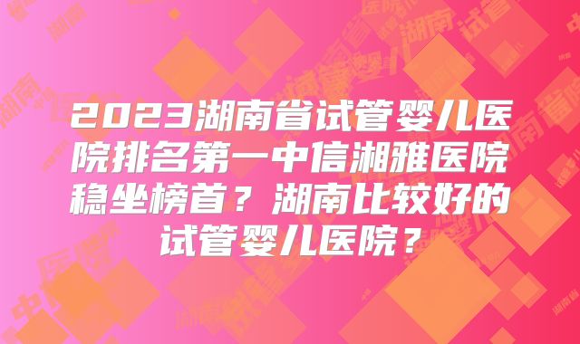 2023湖南省试管婴儿医院排名第一中信湘雅医院稳坐榜首？湖南比较好的试管婴儿医院？