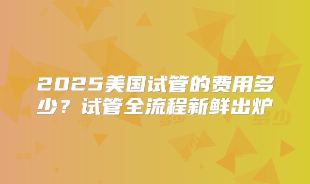 2025美国试管的费用多少？试管全流程新鲜出炉