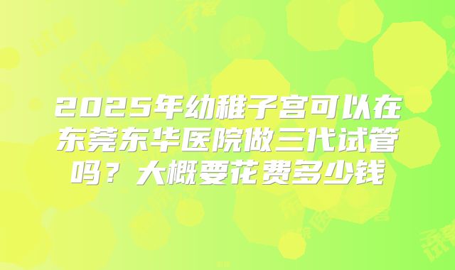 2025年幼稚子宫可以在东莞东华医院做三代试管吗？大概要花费多少钱
