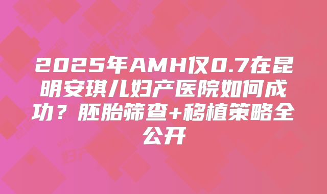 2025年AMH仅0.7在昆明安琪儿妇产医院如何成功？胚胎筛查+移植策略全公开