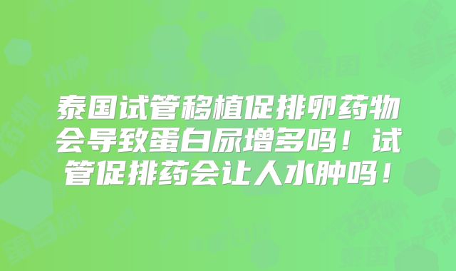 泰国试管移植促排卵药物会导致蛋白尿增多吗！试管促排药会让人水肿吗！