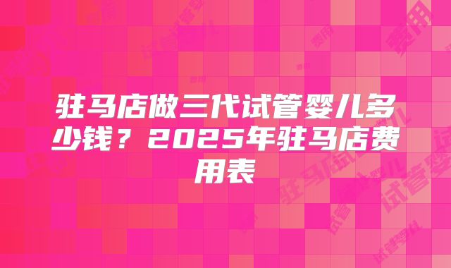 驻马店做三代试管婴儿多少钱?2025年驻马店费用表