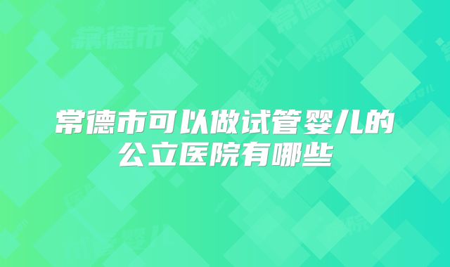 常德市可以做试管婴儿的公立医院有哪些