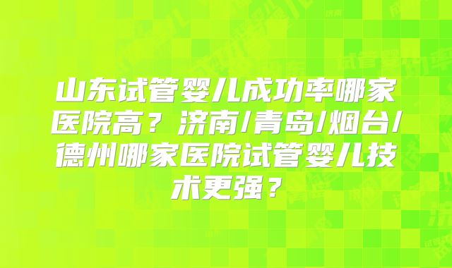 山东试管婴儿成功率哪家医院高?济南/青岛/烟台/德州哪家医院试管婴儿技术更强?