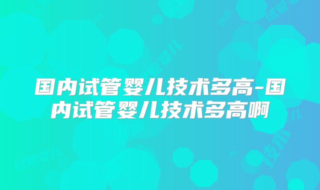 国内试管婴儿技术多高-国内试管婴儿技术多高啊