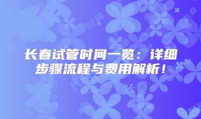 长春试管时间一览：详细步骤流程与费用解析！