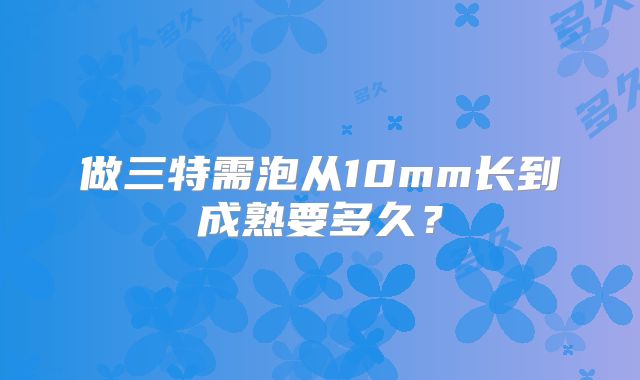 做三特需泡从10mm长到成熟要多久？