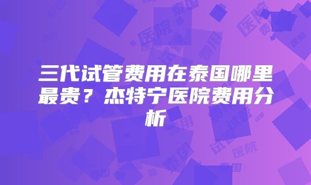 三代试管费用在泰国哪里最贵？杰特宁医院费用分析