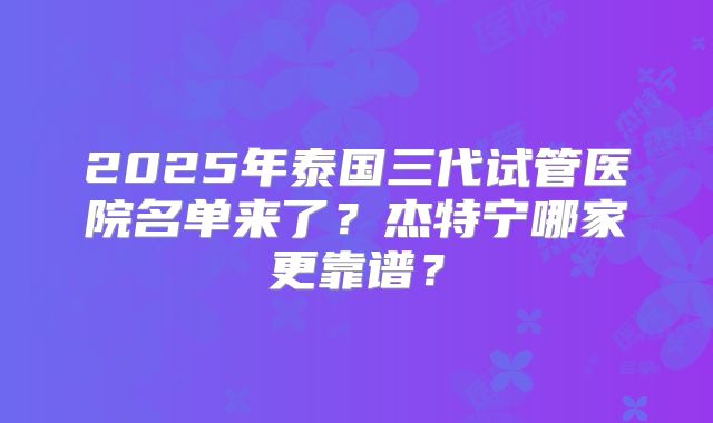 2025年泰国三代试管医院名单来了？杰特宁哪家更靠谱？