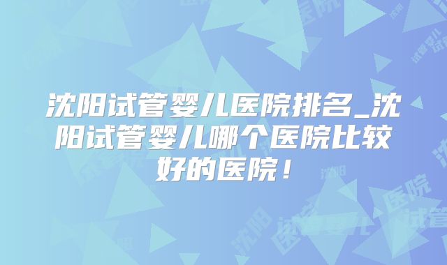 沈阳试管婴儿医院排名_沈阳试管婴儿哪个医院比较好的医院!