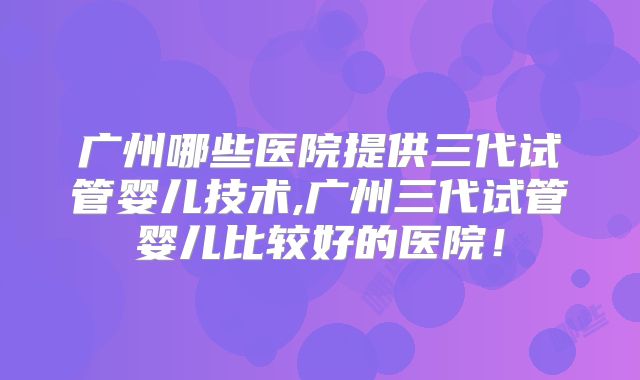广州哪些医院提供三代试管婴儿技术,广州三代试管婴儿比较好的医院！