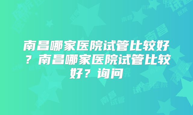 南昌哪家医院试管比较好？南昌哪家医院试管比较好？询问