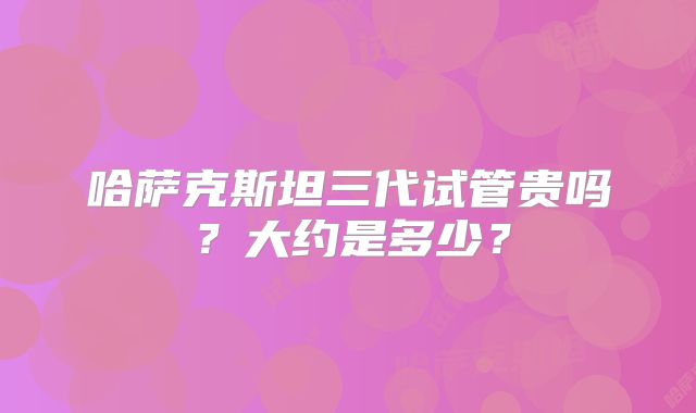 哈萨克斯坦三代试管贵吗？大约是多少？