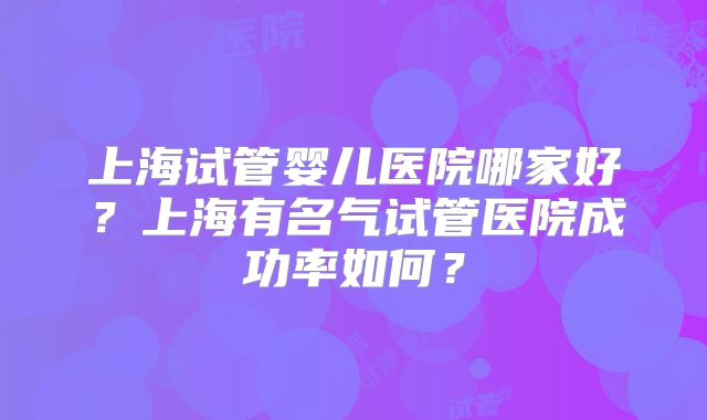 上海试管婴儿医院哪家好？上海有名气试管医院成功率如何？