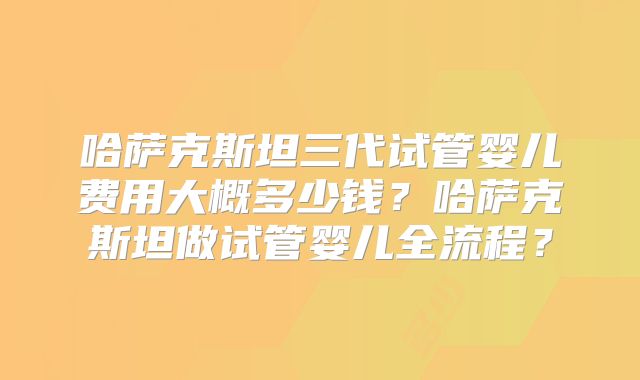 哈萨克斯坦三代试管婴儿费用大概多少钱？哈萨克斯坦做试管婴儿全流程？
