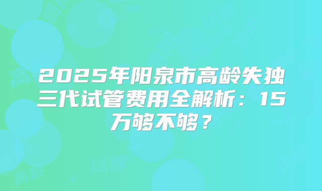 2025年阳泉市高龄失独三代试管费用全解析：15万够不够？