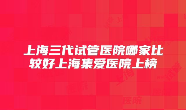 上海三代试管医院哪家比较好上海集爱医院上榜