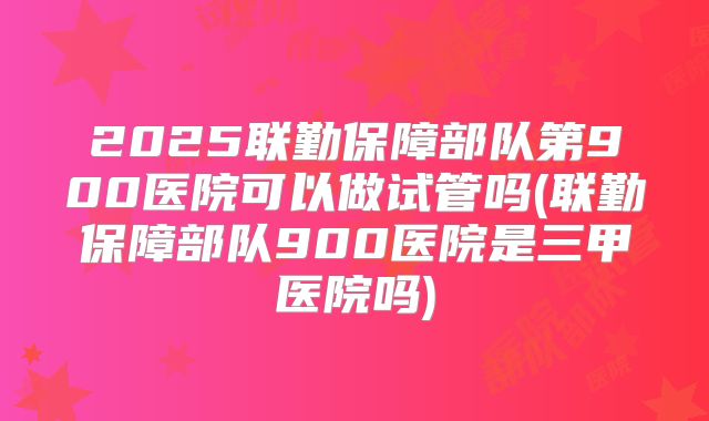 2025联勤保障部队第900医院可以做试管吗(联勤保障部队900医院是三甲医院吗)