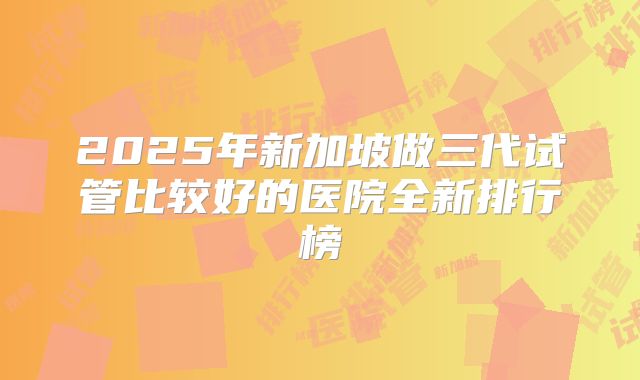 2025年新加坡做三代试管比较好的医院全新排行榜