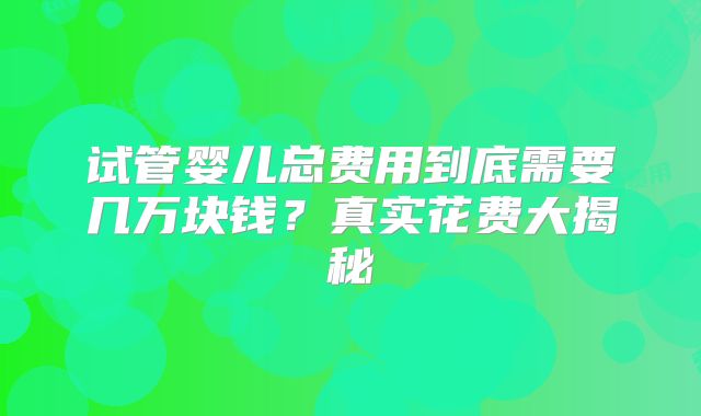 试管婴儿总费用到底需要几万块钱？真实花费大揭秘