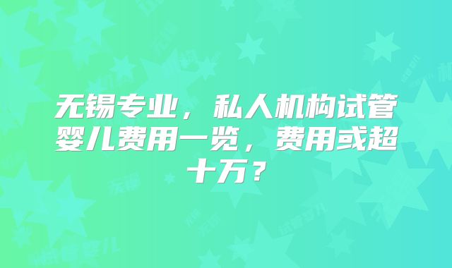 无锡专业，私人机构试管婴儿费用一览，费用或超十万？
