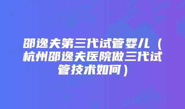 邵逸夫第三代试管婴儿（杭州邵逸夫医院做三代试管技术如何）