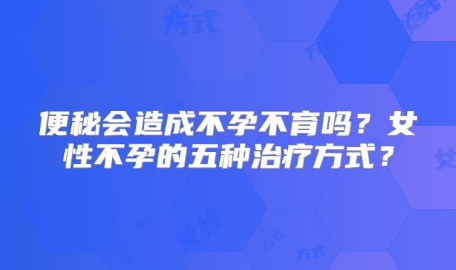便秘会造成不孕不育吗？女性不孕的五种治疗方式？