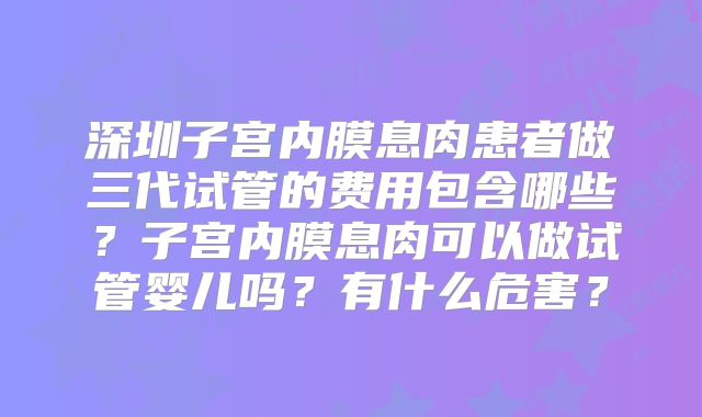 深圳子宫内膜息肉患者做三代试管的费用包含哪些？子宫内膜息肉可以做试管婴儿吗？有什么危害？