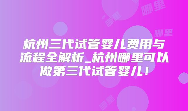 杭州三代试管婴儿费用与流程全解析_杭州哪里可以做第三代试管婴儿！