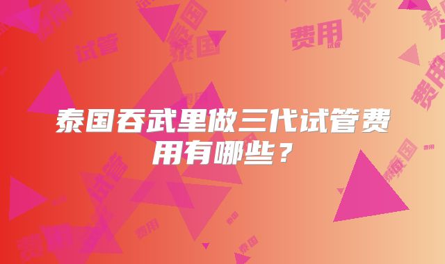 泰国吞武里做三代试管费用有哪些？
