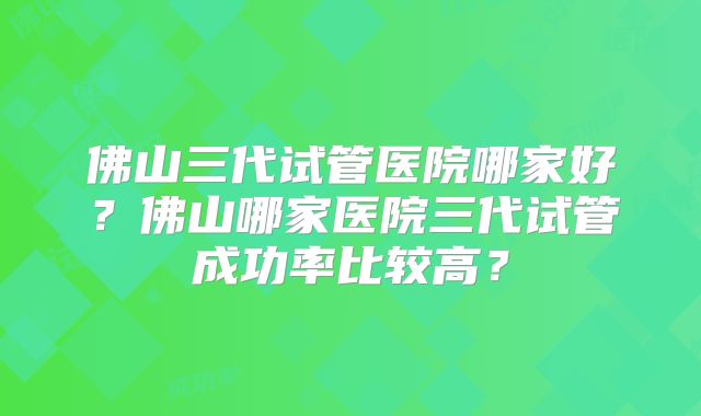 佛山三代试管医院哪家好？佛山哪家医院三代试管成功率比较高？