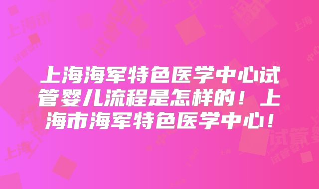 上海海军特色医学中心试管婴儿流程是怎样的！上海市海军特色医学中心！