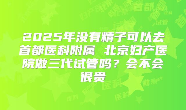 2025年没有精子可以去首都医科附属 北京妇产医院做三代试管吗？会不会很贵