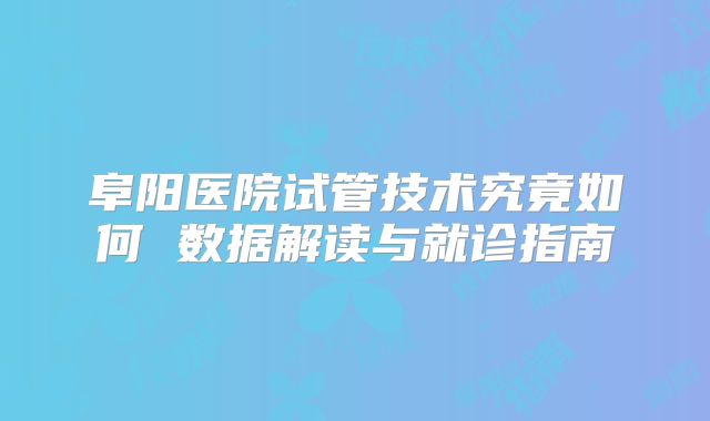 阜阳医院试管技术究竟如何 数据解读与就诊指南