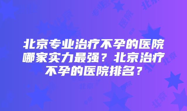 北京专业治疗不孕的医院哪家实力最强？北京治疗不孕的医院排名？