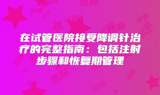 在试管医院接受降调针治疗的完整指南：包括注射步骤和恢复期管理