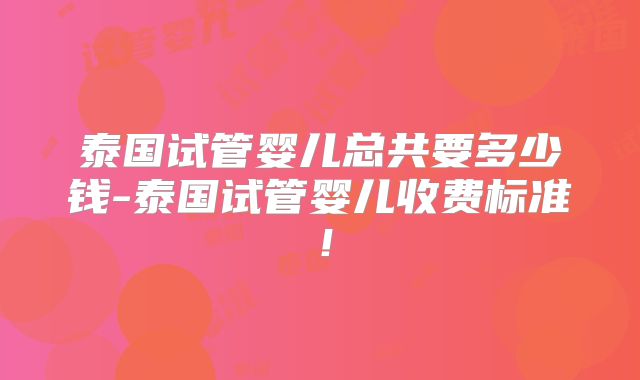 泰国试管婴儿总共要多少钱-泰国试管婴儿收费标准！