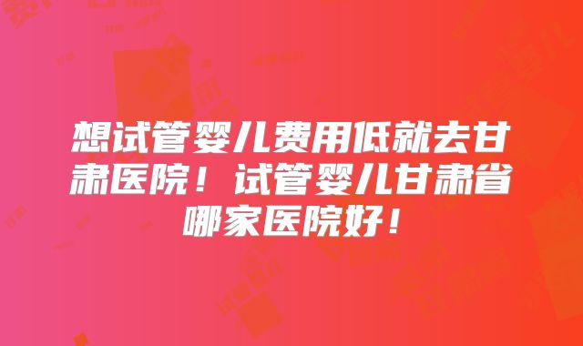 想试管婴儿费用低就去甘肃医院！试管婴儿甘肃省哪家医院好！
